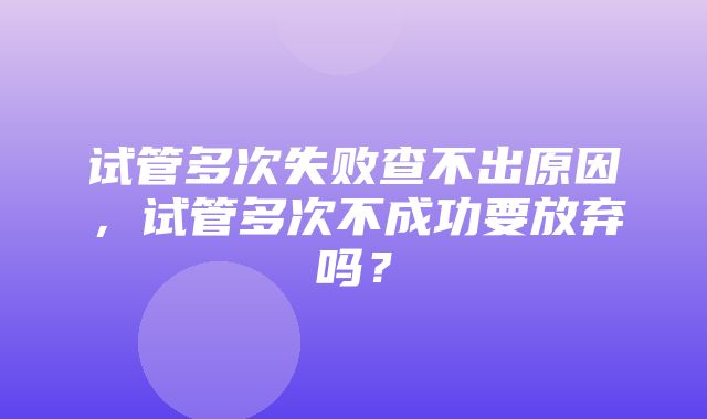 试管多次失败查不出原因，试管多次不成功要放弃吗？