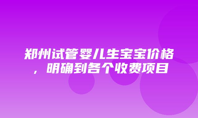 郑州试管婴儿生宝宝价格，明确到各个收费项目