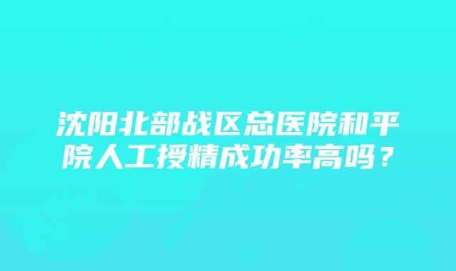 沈阳北部战区总医院和平院人工授精成功率高吗？