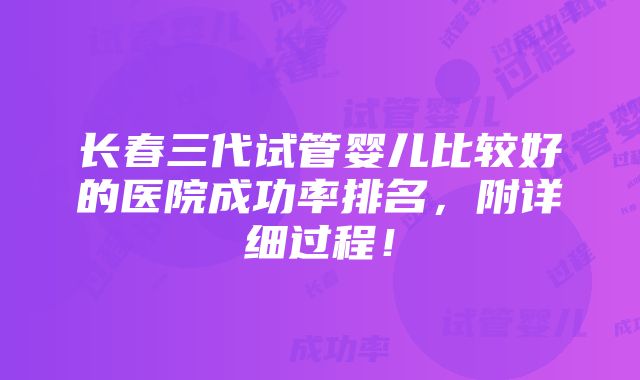 长春三代试管婴儿比较好的医院成功率排名，附详细过程！