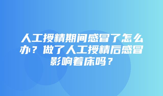 人工授精期间感冒了怎么办？做了人工授精后感冒影响着床吗？