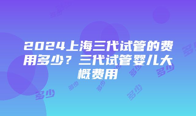 2024上海三代试管的费用多少？三代试管婴儿大概费用