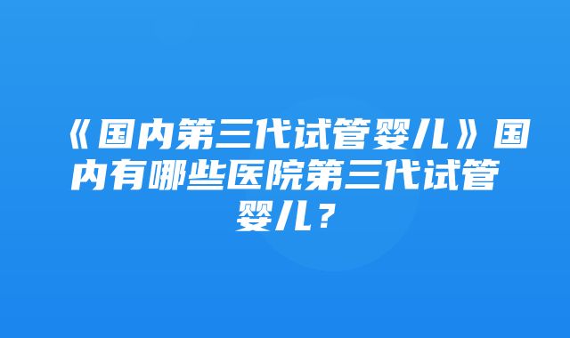 《国内第三代试管婴儿》国内有哪些医院第三代试管婴儿？