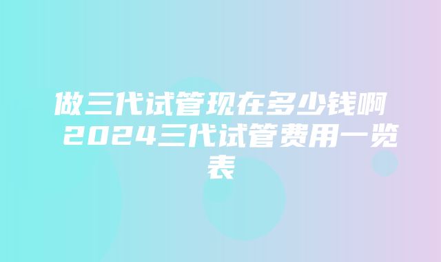 做三代试管现在多少钱啊 2024三代试管费用一览表