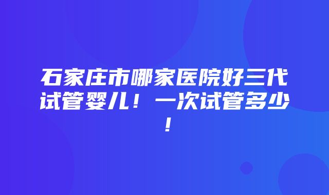 石家庄市哪家医院好三代试管婴儿！一次试管多少！