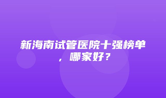 新海南试管医院十强榜单，哪家好？