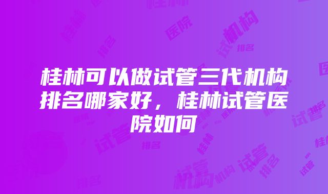 桂林可以做试管三代机构排名哪家好，桂林试管医院如何