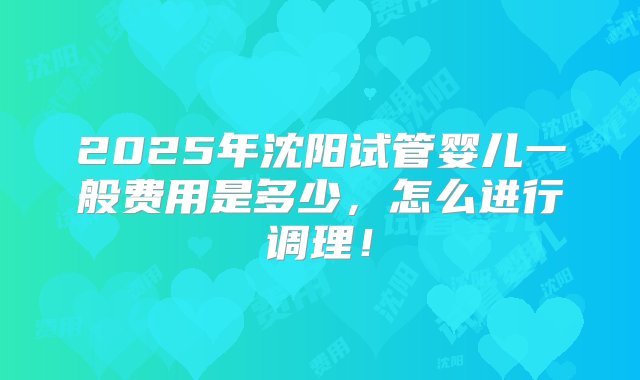 2025年沈阳试管婴儿一般费用是多少，怎么进行调理！