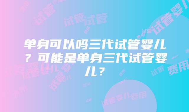 单身可以吗三代试管婴儿？可能是单身三代试管婴儿？