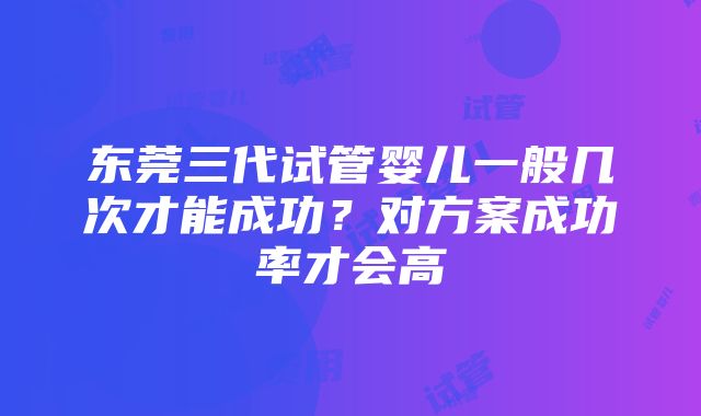 东莞三代试管婴儿一般几次才能成功？对方案成功率才会高