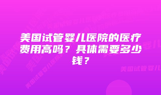 美国试管婴儿医院的医疗费用高吗？具体需要多少钱？