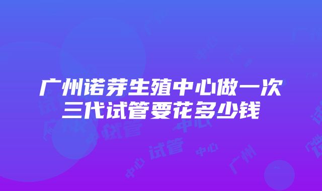 广州诺芽生殖中心做一次三代试管要花多少钱