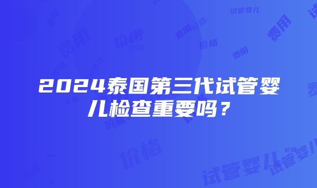 2024泰国第三代试管婴儿检查重要吗？