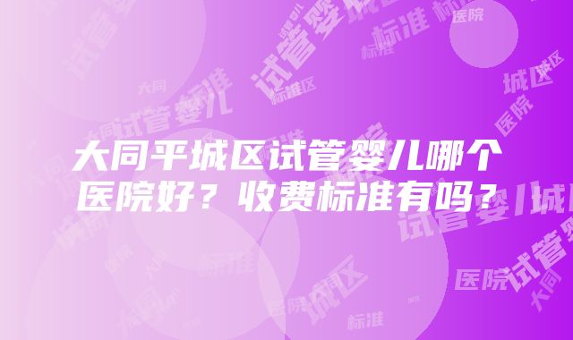 大同平城区试管婴儿哪个医院好？收费标准有吗？