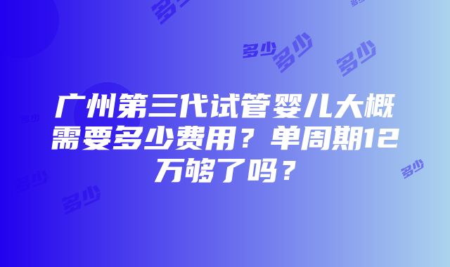 广州第三代试管婴儿大概需要多少费用？单周期12万够了吗？