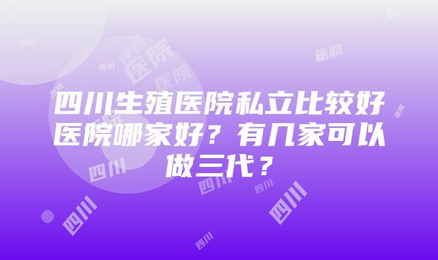 四川生殖医院私立比较好医院哪家好？有几家可以做三代？