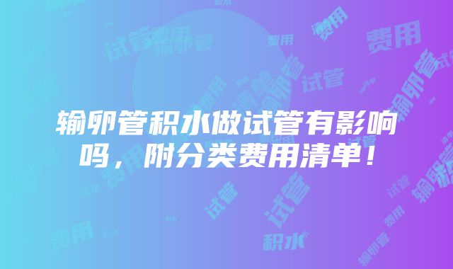 输卵管积水做试管有影响吗，附分类费用清单！