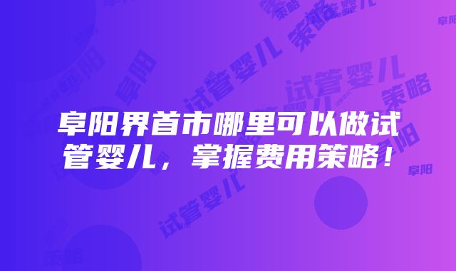 阜阳界首市哪里可以做试管婴儿，掌握费用策略！