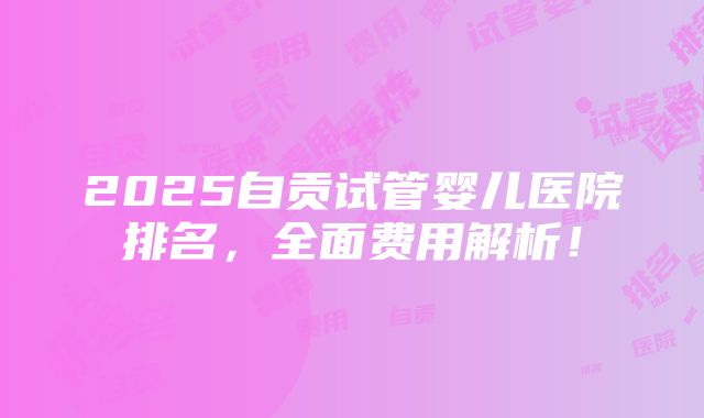 2025自贡试管婴儿医院排名，全面费用解析！