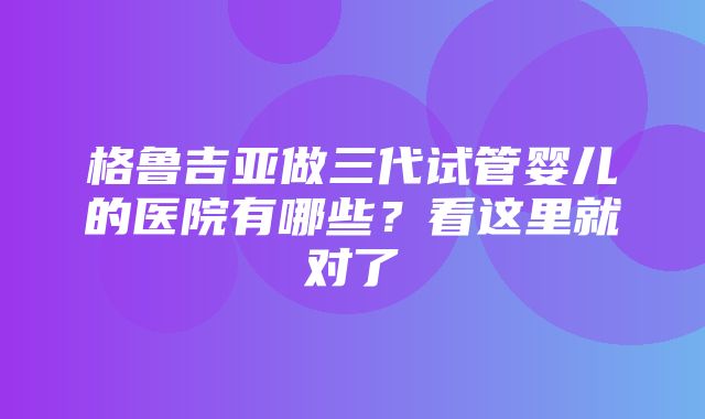 格鲁吉亚做三代试管婴儿的医院有哪些？看这里就对了