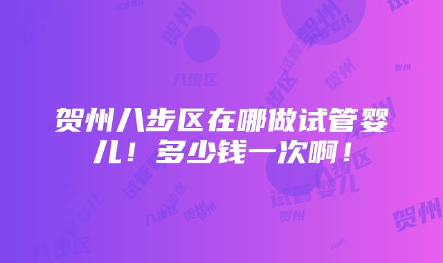 贺州八步区在哪做试管婴儿！多少钱一次啊！