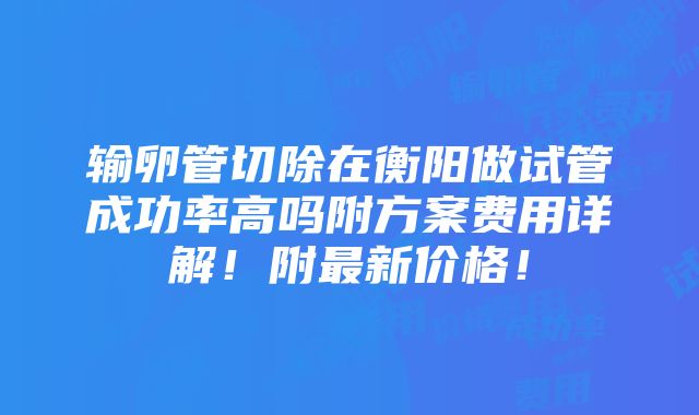 输卵管切除在衡阳做试管成功率高吗附方案费用详解！附最新价格！