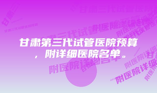 甘肃第三代试管医院预算，附详细医院名单。