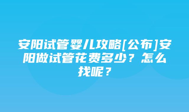 安阳试管婴儿攻略[公布]安阳做试管花费多少？怎么找呢？