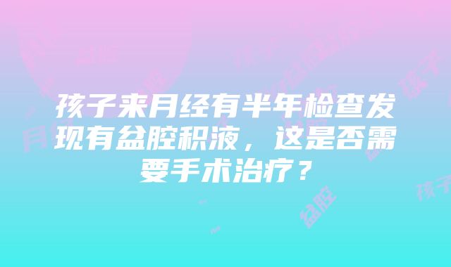 孩子来月经有半年检查发现有盆腔积液，这是否需要手术治疗？