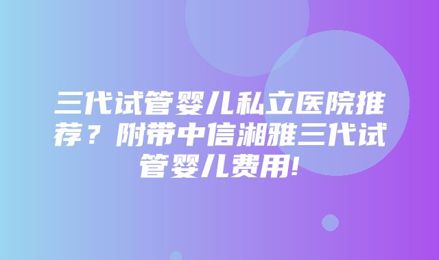 三代试管婴儿私立医院推荐？附带中信湘雅三代试管婴儿费用!