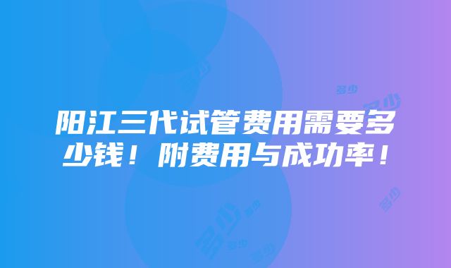 阳江三代试管费用需要多少钱！附费用与成功率！