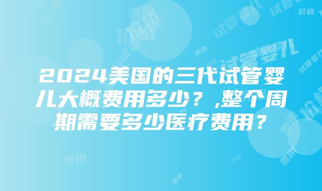 2024美国的三代试管婴儿大概费用多少？,整个周期需要多少医疗费用？