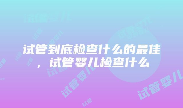 试管到底检查什么的最佳，试管婴儿检查什么