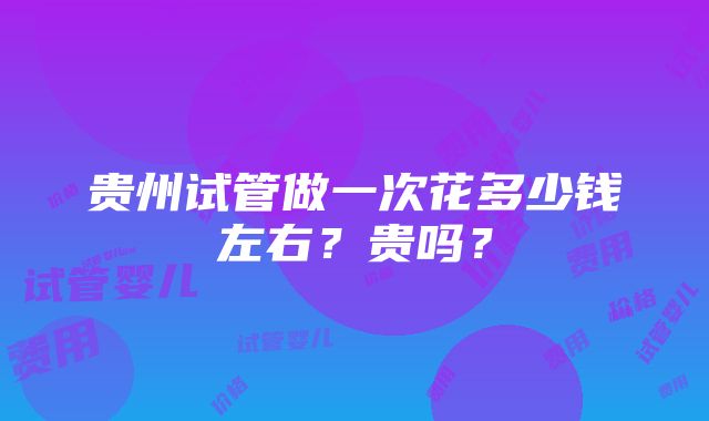 贵州试管做一次花多少钱左右？贵吗？