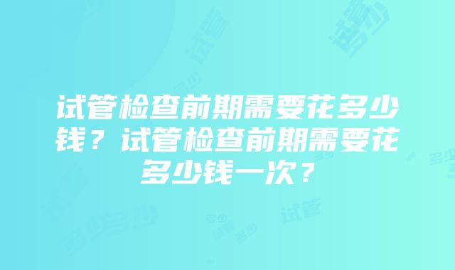 试管检查前期需要花多少钱？试管检查前期需要花多少钱一次？