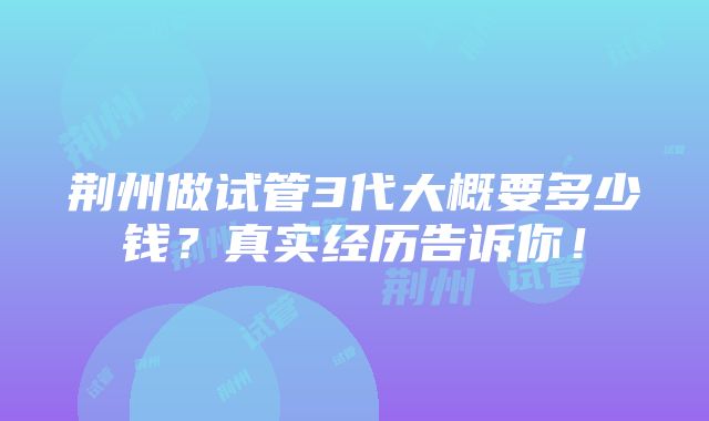 荆州做试管3代大概要多少钱？真实经历告诉你！