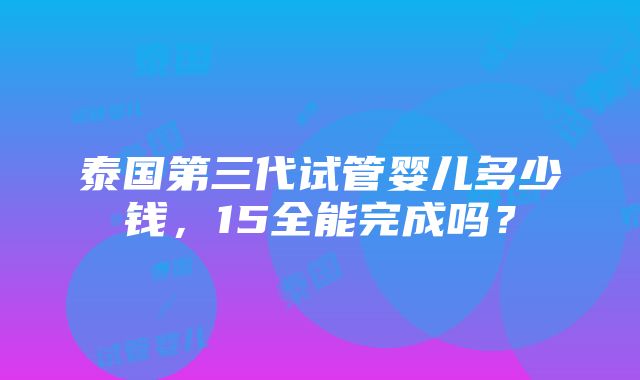 泰国第三代试管婴儿多少钱，15全能完成吗？