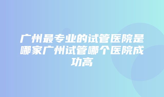 广州最专业的试管医院是哪家广州试管哪个医院成功高