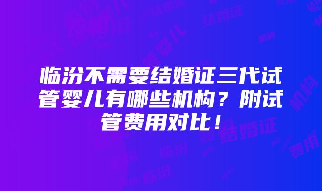 临汾不需要结婚证三代试管婴儿有哪些机构？附试管费用对比！