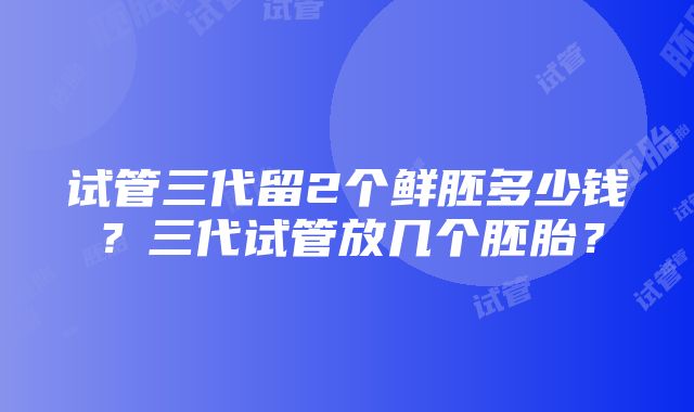 试管三代留2个鲜胚多少钱？三代试管放几个胚胎？