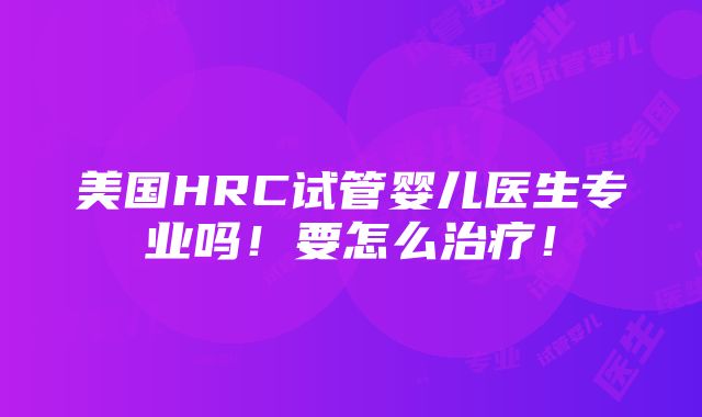 美国HRC试管婴儿医生专业吗！要怎么治疗！