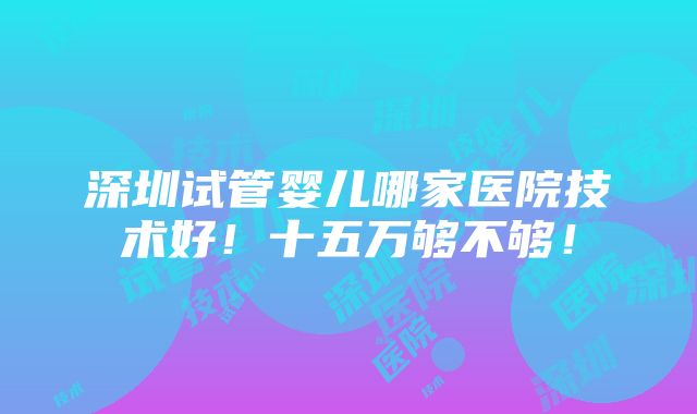 深圳试管婴儿哪家医院技术好！十五万够不够！