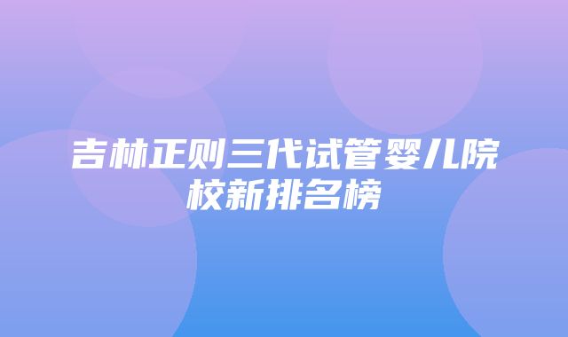 吉林正则三代试管婴儿院校新排名榜