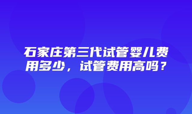 石家庄第三代试管婴儿费用多少，试管费用高吗？