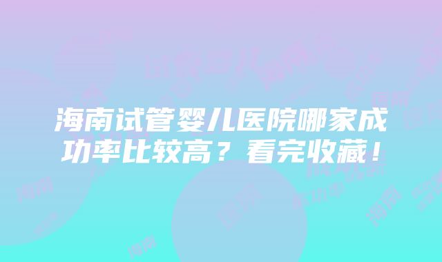 海南试管婴儿医院哪家成功率比较高？看完收藏！