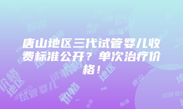 唐山地区三代试管婴儿收费标准公开？单次治疗价格！