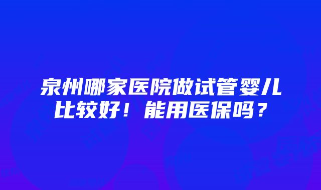 泉州哪家医院做试管婴儿比较好！能用医保吗？