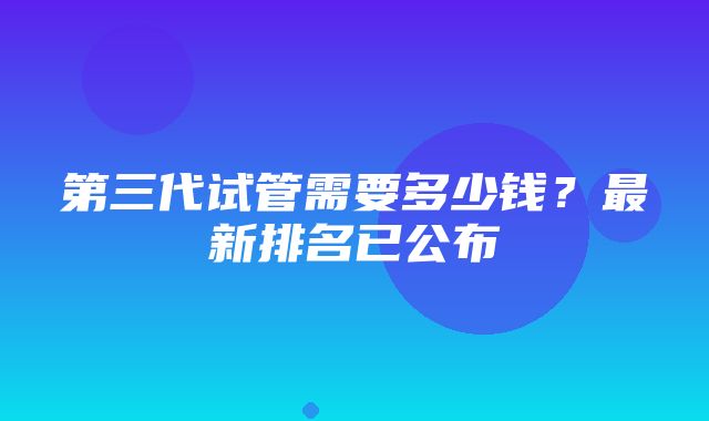 第三代试管需要多少钱？最新排名已公布