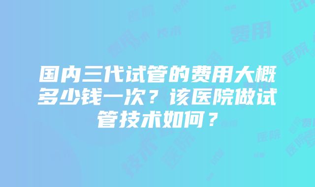 国内三代试管的费用大概多少钱一次？该医院做试管技术如何？