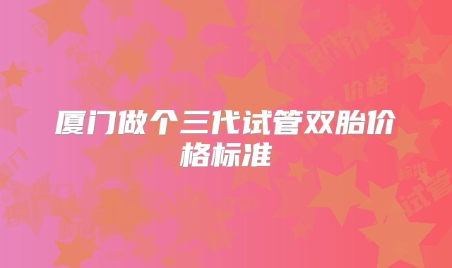 厦门做个三代试管双胎价格标准